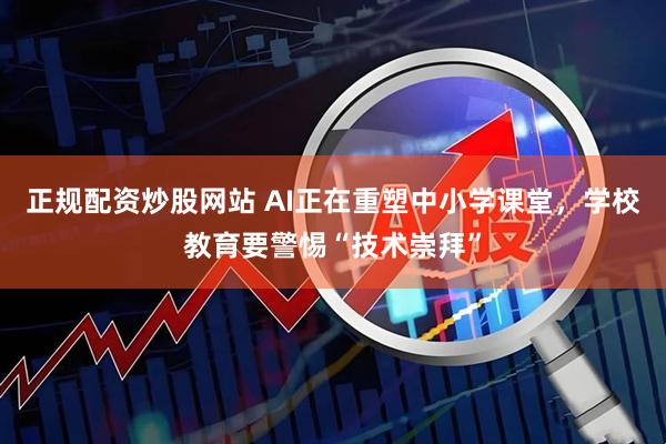 正规配资炒股网站 AI正在重塑中小学课堂，学校教育要警惕“技术崇拜”