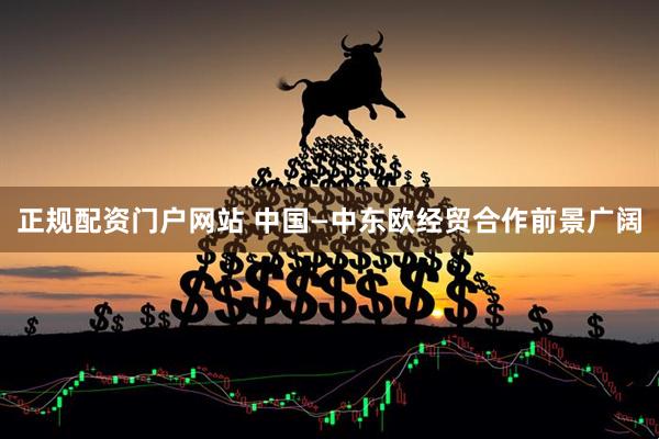 正规配资门户网站 中国—中东欧经贸合作前景广阔