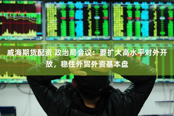 威海期货配资 政治局会议：要扩大高水平对外开放，稳住外贸外资基本盘