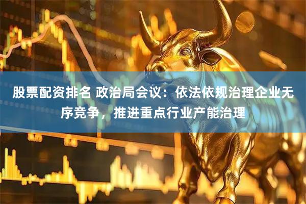 股票配资排名 政治局会议：依法依规治理企业无序竞争，推进重点行业产能治理