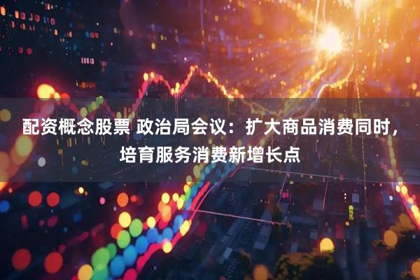 配资概念股票 政治局会议：扩大商品消费同时，培育服务消费新增长点