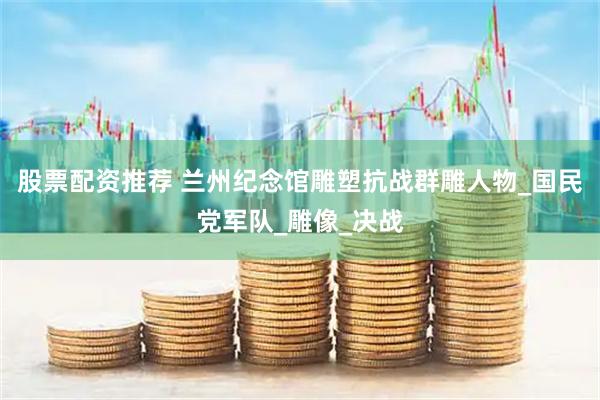 股票配资推荐 兰州纪念馆雕塑抗战群雕人物_国民党军队_雕像_决战