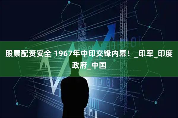 股票配资安全 1967年中印交锋内幕！_印军_印度政府_中国