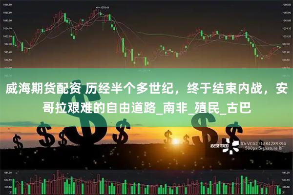 威海期货配资 历经半个多世纪，终于结束内战，安哥拉艰难的自由道路_南非_殖民_古巴