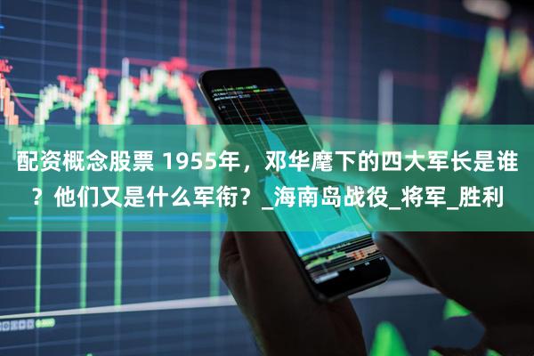 配资概念股票 1955年，邓华麾下的四大军长是谁？他们又是什么军衔？_海南岛战役_将军_胜利