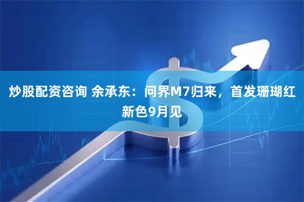 炒股配资咨询 余承东：问界M7归来，首发珊瑚红新色9月见