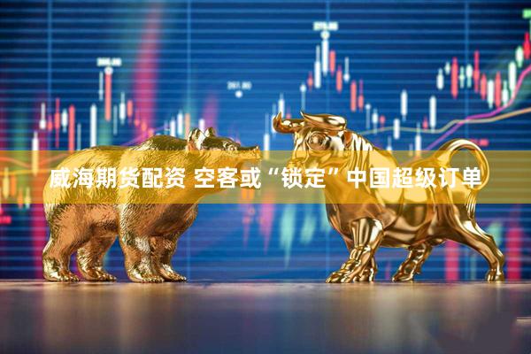 威海期货配资 空客或“锁定”中国超级订单