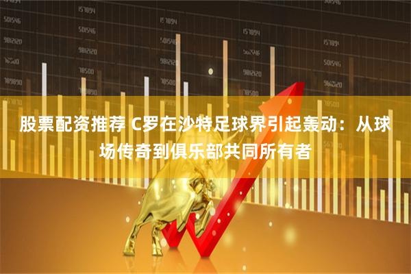 股票配资推荐 C罗在沙特足球界引起轰动：从球场传奇到俱乐部共同所有者
