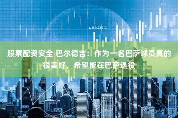 股票配资安全 巴尔德吉：作为一名巴萨球员真的很美好，希望能在巴萨退役