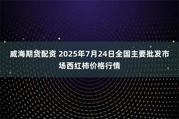 威海期货配资 2025年7月24日全国主要批发市场西红柿价格行情
